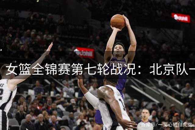 女篮全锦赛第七轮战况：北京队一分优势力克江苏